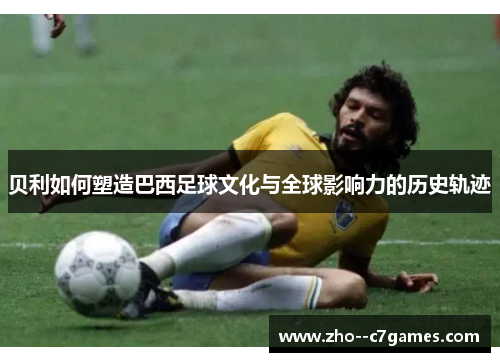 贝利如何塑造巴西足球文化与全球影响力的历史轨迹