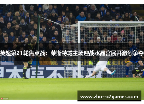 英超第21轮焦点战：莱斯特城主场迎战水晶宫展开激烈争夺