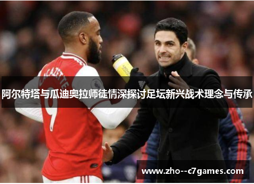 阿尔特塔与瓜迪奥拉师徒情深探讨足坛新兴战术理念与传承