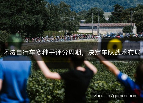 环法自行车赛种子评分周期,决定车队战术布局 环法自行车赛种子评分周期,决定车队战术布局